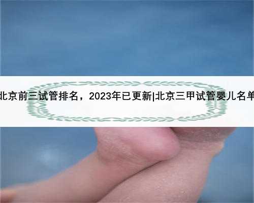 北京前三试管排名，2023年已更新|北京三甲试管婴儿名单
