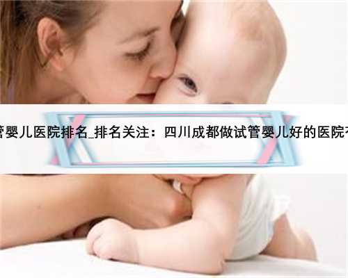 山东省第三代试管婴儿医院排名_排名关注：四川成都做试管婴儿好的医院有哪